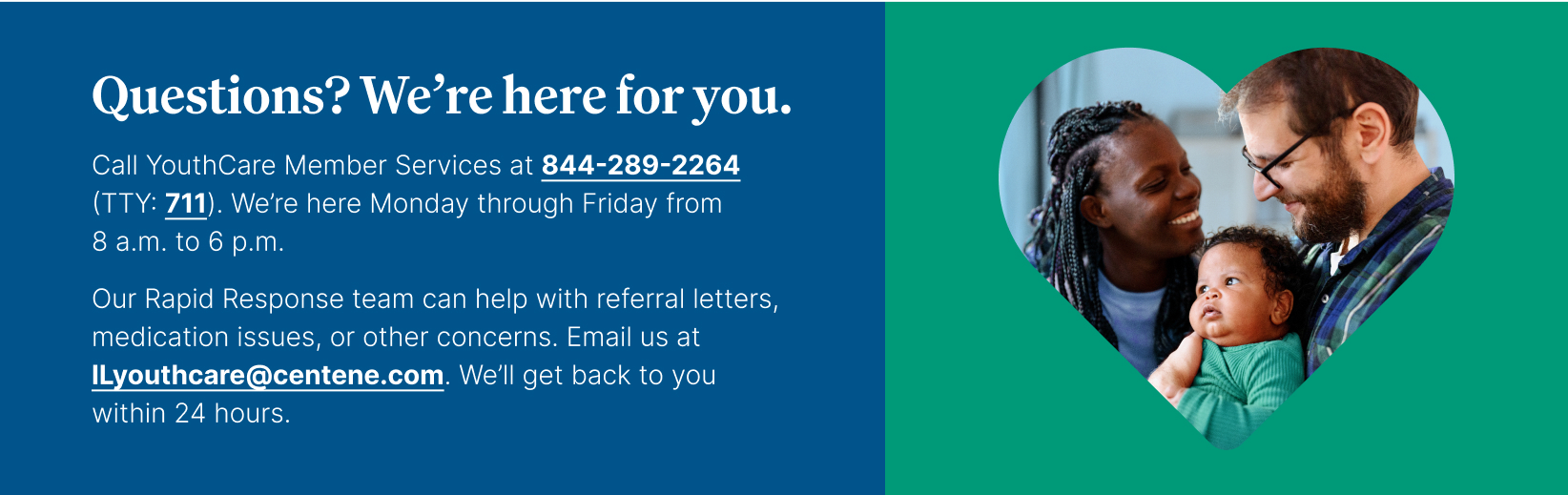 Questions? We're here for you. Call YouthCare Member Services at 844-289-2264, TTY 711. We're here Monday through Friday from 8 a.m. to 6 p.m.